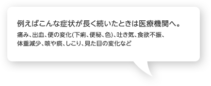 例えばこんな症状が長く続いたときは医療機関へ。痛み、出血、便の変化(下痢、便秘、色)、吐き気、食欲不振、体重減少、咳や痰、しこり、見た目の変化など