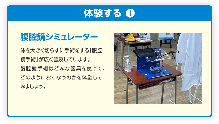 腹腔鏡シミュレーター 体を大きく切らずに手術をする「腹腔鏡手術」が広く普及しています。
                                    腹腔鏡手術はどんな器具を使って、どのようにおこなうのかを体験してみましょう。