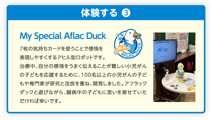 My Special Aflac Duck 7枚の気持ちカードを使うことで感情を表現しやすくするアヒル型ロボットです。治療中、自分の感情をうまく伝えることが難しい小児がんの子どもを応援するために、100名以上の小児がんの子どもや専門家が研究と改良を重ね、開発しました。アフラックダックと遊びながら、闘病中の子どもに思いを寄せていただければ幸いです。