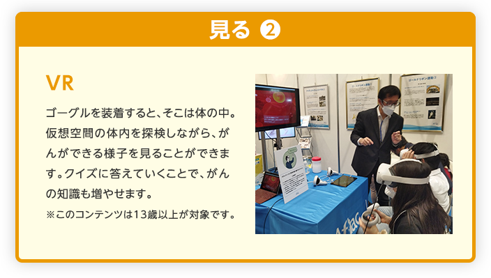 VR ゴーグルを装着すると、そこは体の中。仮想空間の体内を探検しながら、がんができる様子を見ることができます。クイズに答えていくことで、がんの知識も増やせます。※このコンテンツは13歳以上が対象です。