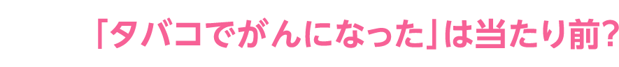 「タバコでがんになった」は当たり前？