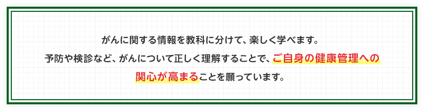 がんに関する情報を教科に分けて、楽しく学べます。予防や検診など、がんについて正しく理解することで、ご自身の健康管理への関心が高まることを願っています。