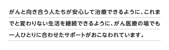 がんと向き合う人たちが安心して治療できるように、これまでと変わりない生活を継続できるように、がん医療の場でも一人ひとりに合わせたサポートがおこなわれています。
