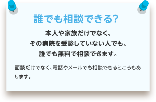 誰でも相談できる？ | 本人や家族だけでなく、その病院を受診していない人でも、誰でも無料で相談できます。面談だけでなく、電話やメールでも相談できるところもあります。