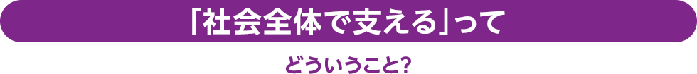 「社会全体で支える」ってどういうこと？
