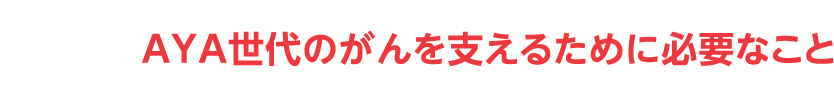 AYA世代のがんを支えるために必要なこと
